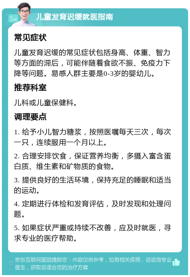 儿童发育迟缓就医指南 常见症状 儿童发育迟缓的常见症状包括身高、体重、智力等方面的滞后，可能伴随着食欲不振、免疫力下降等问题。易感人群主要是0-3岁的婴幼儿。 推荐科室 儿科或儿童保健科。 调理要点 1. 给予小儿智力糖浆，按照医嘱每天三次，每次一只，连续服用一个月以上。 2. 合理安排饮食，保证营养均衡，多摄入富含蛋白质、维生素和矿物质的食物。 3. 提供良好的生活环境，保持充足的睡眠和适当的运动。 4. 定期进行体检和发育评估，及时发现和处理问题。 5. 如果症状严重或持续不改善，应及时就医，寻求专业的医疗帮助。