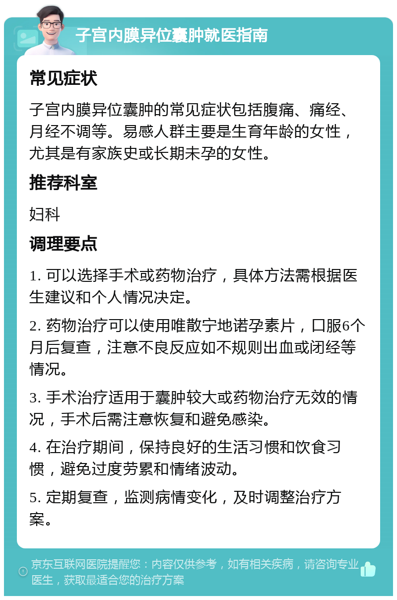 子宫内膜异位囊肿就医指南 常见症状 子宫内膜异位囊肿的常见症状包括腹痛、痛经、月经不调等。易感人群主要是生育年龄的女性，尤其是有家族史或长期未孕的女性。 推荐科室 妇科 调理要点 1. 可以选择手术或药物治疗，具体方法需根据医生建议和个人情况决定。 2. 药物治疗可以使用唯散宁地诺孕素片，口服6个月后复查，注意不良反应如不规则出血或闭经等情况。 3. 手术治疗适用于囊肿较大或药物治疗无效的情况，手术后需注意恢复和避免感染。 4. 在治疗期间，保持良好的生活习惯和饮食习惯，避免过度劳累和情绪波动。 5. 定期复查，监测病情变化，及时调整治疗方案。