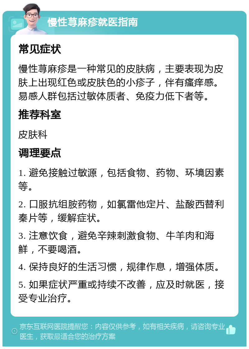 慢性荨麻疹就医指南 常见症状 慢性荨麻疹是一种常见的皮肤病，主要表现为皮肤上出现红色或皮肤色的小疹子，伴有瘙痒感。易感人群包括过敏体质者、免疫力低下者等。 推荐科室 皮肤科 调理要点 1. 避免接触过敏源，包括食物、药物、环境因素等。 2. 口服抗组胺药物，如氯雷他定片、盐酸西替利秦片等，缓解症状。 3. 注意饮食，避免辛辣刺激食物、牛羊肉和海鲜，不要喝酒。 4. 保持良好的生活习惯，规律作息，增强体质。 5. 如果症状严重或持续不改善，应及时就医，接受专业治疗。