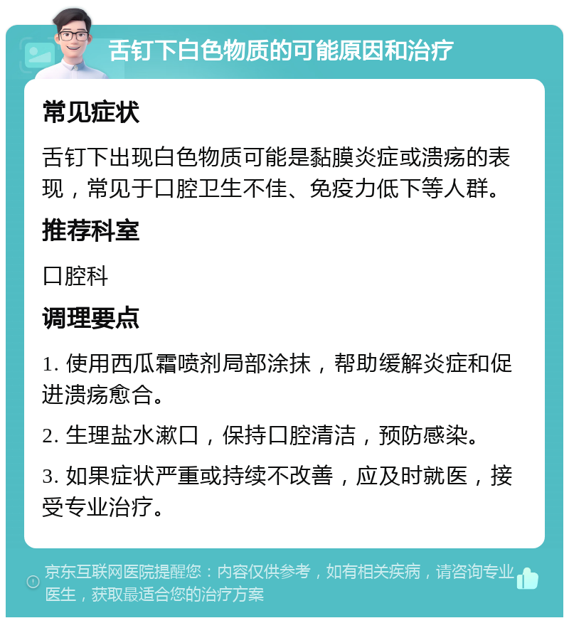 舌钉下白色物质的可能原因和治疗 常见症状 舌钉下出现白色物质可能是黏膜炎症或溃疡的表现，常见于口腔卫生不佳、免疫力低下等人群。 推荐科室 口腔科 调理要点 1. 使用西瓜霜喷剂局部涂抹，帮助缓解炎症和促进溃疡愈合。 2. 生理盐水漱口，保持口腔清洁，预防感染。 3. 如果症状严重或持续不改善，应及时就医，接受专业治疗。