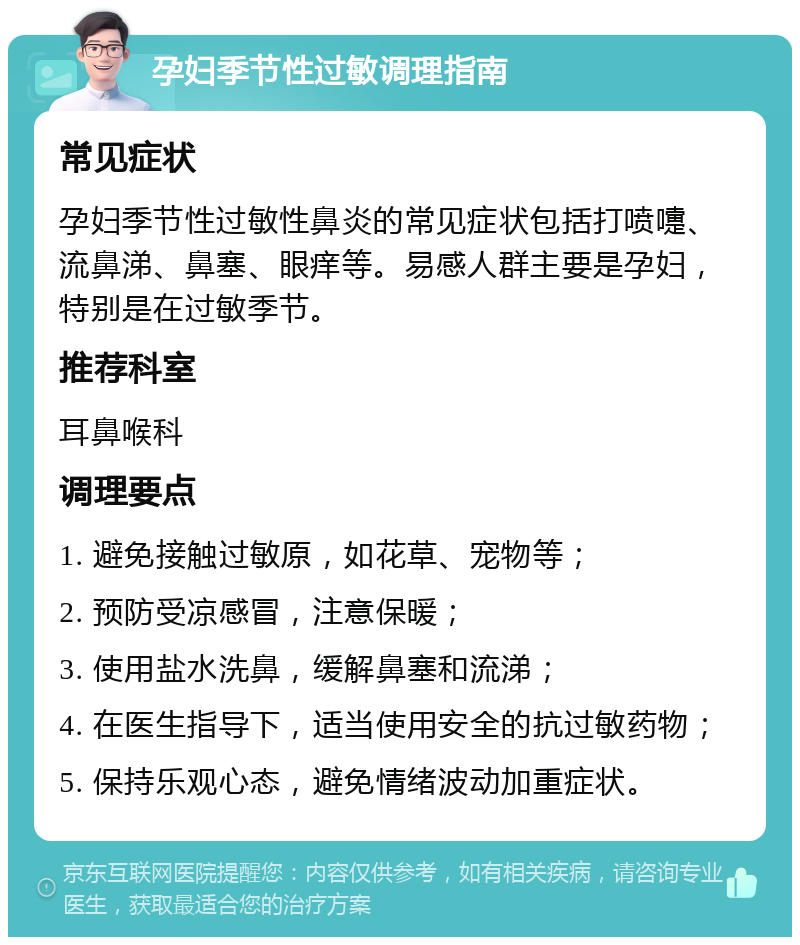 孕妇季节性过敏调理指南 常见症状 孕妇季节性过敏性鼻炎的常见症状包括打喷嚏、流鼻涕、鼻塞、眼痒等。易感人群主要是孕妇，特别是在过敏季节。 推荐科室 耳鼻喉科 调理要点 1. 避免接触过敏原，如花草、宠物等； 2. 预防受凉感冒，注意保暖； 3. 使用盐水洗鼻，缓解鼻塞和流涕； 4. 在医生指导下，适当使用安全的抗过敏药物； 5. 保持乐观心态，避免情绪波动加重症状。