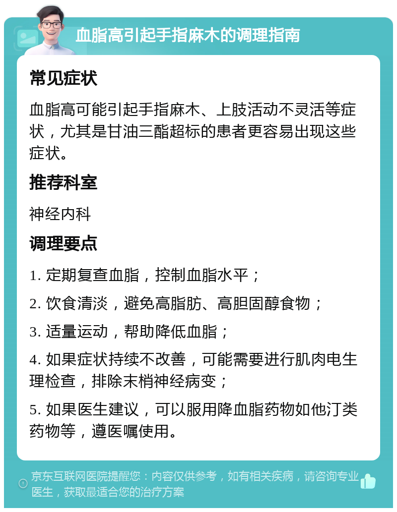 血脂高引起手指麻木的调理指南 常见症状 血脂高可能引起手指麻木、上肢活动不灵活等症状，尤其是甘油三酯超标的患者更容易出现这些症状。 推荐科室 神经内科 调理要点 1. 定期复查血脂，控制血脂水平； 2. 饮食清淡，避免高脂肪、高胆固醇食物； 3. 适量运动，帮助降低血脂； 4. 如果症状持续不改善，可能需要进行肌肉电生理检查，排除末梢神经病变； 5. 如果医生建议，可以服用降血脂药物如他汀类药物等，遵医嘱使用。