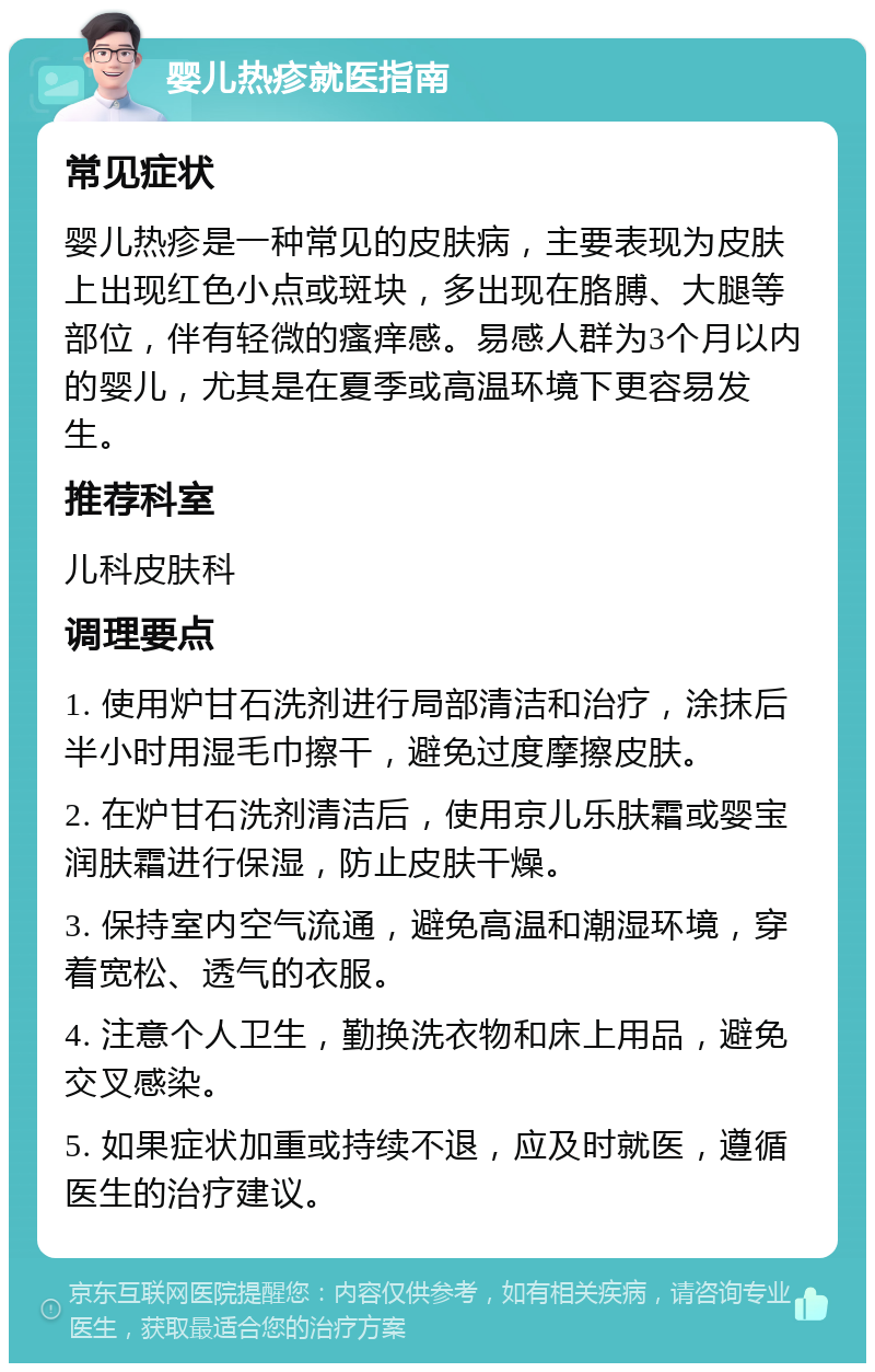 婴儿热疹就医指南 常见症状 婴儿热疹是一种常见的皮肤病，主要表现为皮肤上出现红色小点或斑块，多出现在胳膊、大腿等部位，伴有轻微的瘙痒感。易感人群为3个月以内的婴儿，尤其是在夏季或高温环境下更容易发生。 推荐科室 儿科皮肤科 调理要点 1. 使用炉甘石洗剂进行局部清洁和治疗，涂抹后半小时用湿毛巾擦干，避免过度摩擦皮肤。 2. 在炉甘石洗剂清洁后，使用京儿乐肤霜或婴宝润肤霜进行保湿，防止皮肤干燥。 3. 保持室内空气流通，避免高温和潮湿环境，穿着宽松、透气的衣服。 4. 注意个人卫生，勤换洗衣物和床上用品，避免交叉感染。 5. 如果症状加重或持续不退，应及时就医，遵循医生的治疗建议。