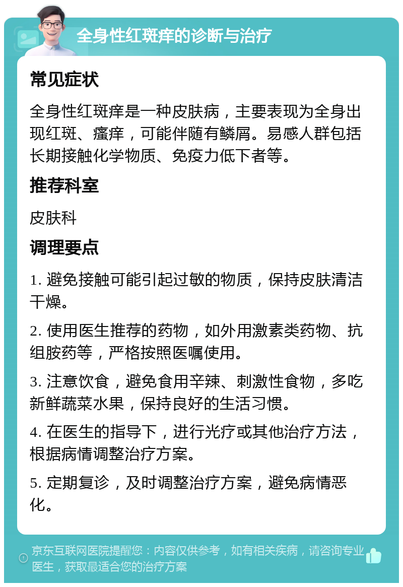 全身性红斑痒的诊断与治疗 常见症状 全身性红斑痒是一种皮肤病，主要表现为全身出现红斑、瘙痒，可能伴随有鳞屑。易感人群包括长期接触化学物质、免疫力低下者等。 推荐科室 皮肤科 调理要点 1. 避免接触可能引起过敏的物质，保持皮肤清洁干燥。 2. 使用医生推荐的药物，如外用激素类药物、抗组胺药等，严格按照医嘱使用。 3. 注意饮食，避免食用辛辣、刺激性食物，多吃新鲜蔬菜水果，保持良好的生活习惯。 4. 在医生的指导下，进行光疗或其他治疗方法，根据病情调整治疗方案。 5. 定期复诊，及时调整治疗方案，避免病情恶化。