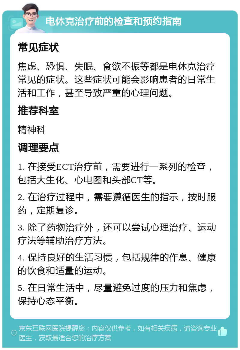 电休克治疗前的检查和预约指南 常见症状 焦虑、恐惧、失眠、食欲不振等都是电休克治疗常见的症状。这些症状可能会影响患者的日常生活和工作，甚至导致严重的心理问题。 推荐科室 精神科 调理要点 1. 在接受ECT治疗前，需要进行一系列的检查，包括大生化、心电图和头部CT等。 2. 在治疗过程中，需要遵循医生的指示，按时服药，定期复诊。 3. 除了药物治疗外，还可以尝试心理治疗、运动疗法等辅助治疗方法。 4. 保持良好的生活习惯，包括规律的作息、健康的饮食和适量的运动。 5. 在日常生活中，尽量避免过度的压力和焦虑，保持心态平衡。