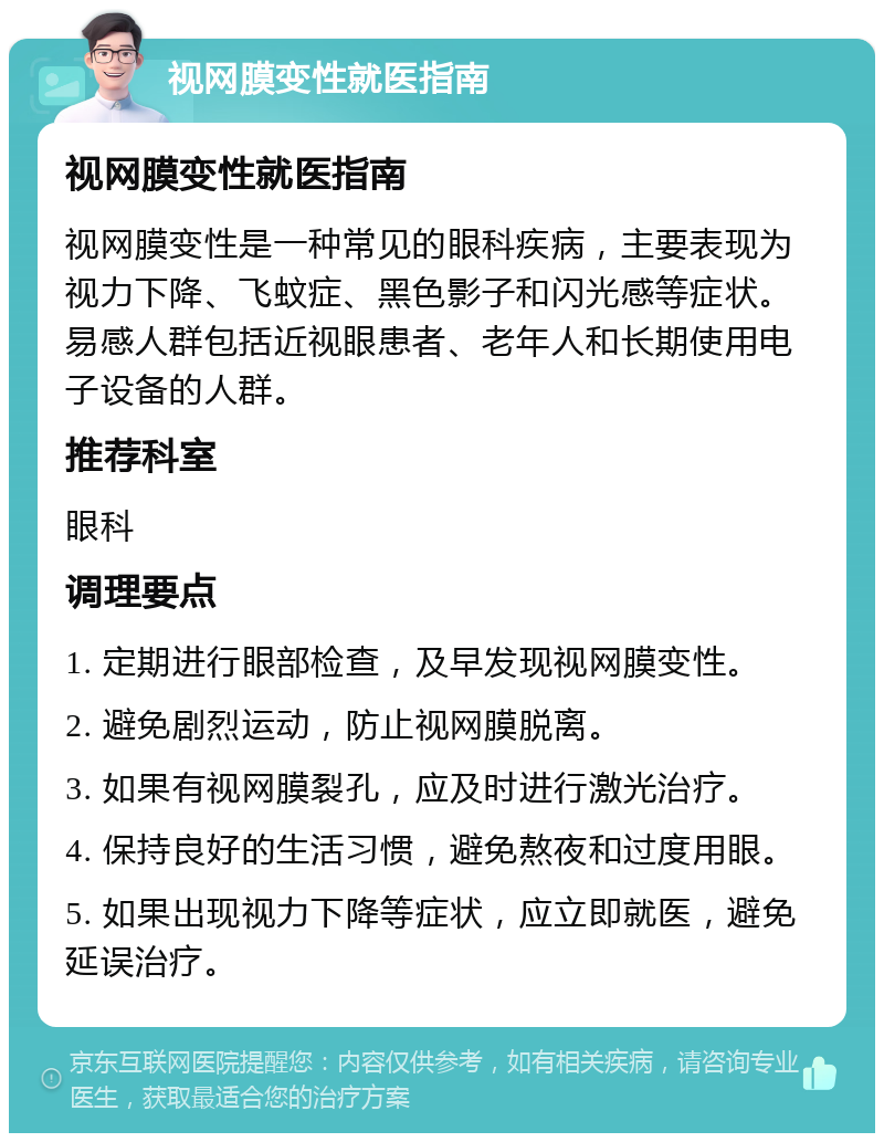 视网膜变性就医指南 视网膜变性就医指南 视网膜变性是一种常见的眼科疾病，主要表现为视力下降、飞蚊症、黑色影子和闪光感等症状。易感人群包括近视眼患者、老年人和长期使用电子设备的人群。 推荐科室 眼科 调理要点 1. 定期进行眼部检查，及早发现视网膜变性。 2. 避免剧烈运动，防止视网膜脱离。 3. 如果有视网膜裂孔，应及时进行激光治疗。 4. 保持良好的生活习惯，避免熬夜和过度用眼。 5. 如果出现视力下降等症状，应立即就医，避免延误治疗。