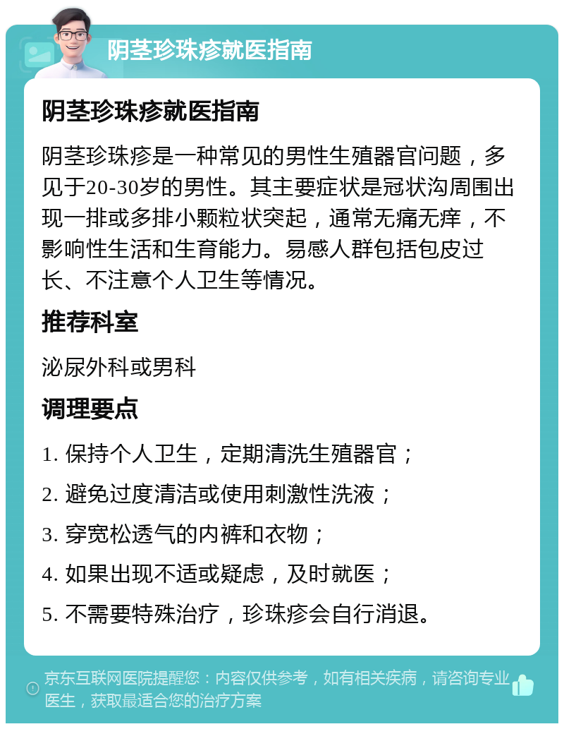 阴茎珍珠疹就医指南 阴茎珍珠疹就医指南 阴茎珍珠疹是一种常见的男性生殖器官问题，多见于20-30岁的男性。其主要症状是冠状沟周围出现一排或多排小颗粒状突起，通常无痛无痒，不影响性生活和生育能力。易感人群包括包皮过长、不注意个人卫生等情况。 推荐科室 泌尿外科或男科 调理要点 1. 保持个人卫生，定期清洗生殖器官； 2. 避免过度清洁或使用刺激性洗液； 3. 穿宽松透气的内裤和衣物； 4. 如果出现不适或疑虑，及时就医； 5. 不需要特殊治疗，珍珠疹会自行消退。