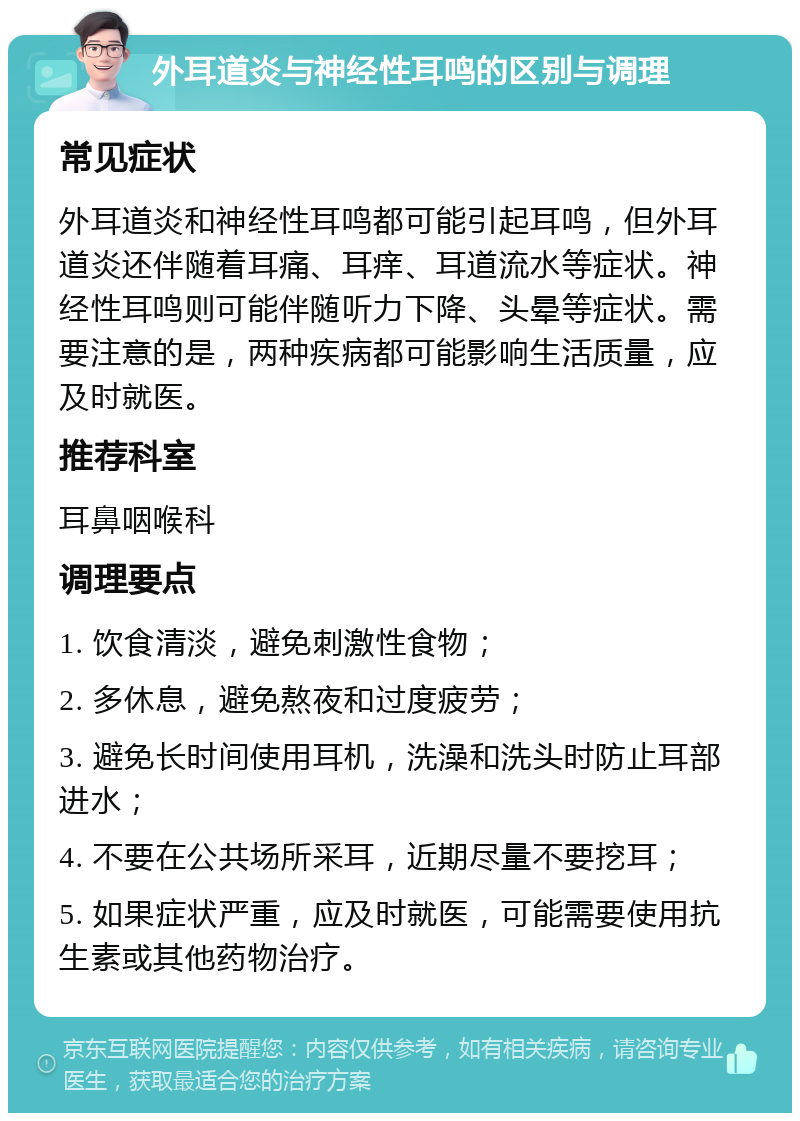 外耳道炎与神经性耳鸣的区别与调理 常见症状 外耳道炎和神经性耳鸣都可能引起耳鸣，但外耳道炎还伴随着耳痛、耳痒、耳道流水等症状。神经性耳鸣则可能伴随听力下降、头晕等症状。需要注意的是，两种疾病都可能影响生活质量，应及时就医。 推荐科室 耳鼻咽喉科 调理要点 1. 饮食清淡，避免刺激性食物； 2. 多休息，避免熬夜和过度疲劳； 3. 避免长时间使用耳机，洗澡和洗头时防止耳部进水； 4. 不要在公共场所采耳，近期尽量不要挖耳； 5. 如果症状严重，应及时就医，可能需要使用抗生素或其他药物治疗。