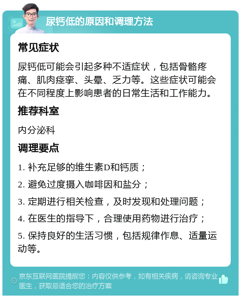 尿钙低的原因和调理方法 常见症状 尿钙低可能会引起多种不适症状，包括骨骼疼痛、肌肉痉挛、头晕、乏力等。这些症状可能会在不同程度上影响患者的日常生活和工作能力。 推荐科室 内分泌科 调理要点 1. 补充足够的维生素D和钙质； 2. 避免过度摄入咖啡因和盐分； 3. 定期进行相关检查，及时发现和处理问题； 4. 在医生的指导下，合理使用药物进行治疗； 5. 保持良好的生活习惯，包括规律作息、适量运动等。