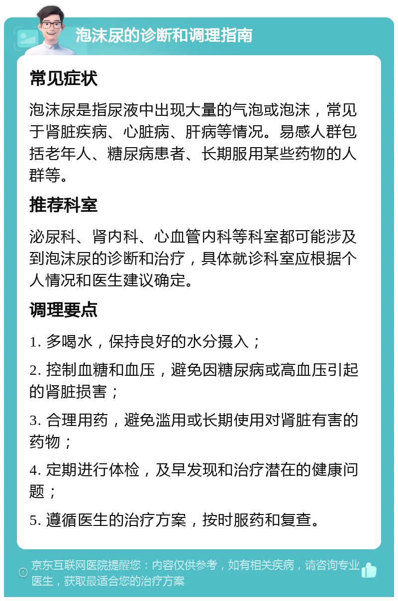 泡沫尿的诊断和调理指南 常见症状 泡沫尿是指尿液中出现大量的气泡或泡沫，常见于肾脏疾病、心脏病、肝病等情况。易感人群包括老年人、糖尿病患者、长期服用某些药物的人群等。 推荐科室 泌尿科、肾内科、心血管内科等科室都可能涉及到泡沫尿的诊断和治疗，具体就诊科室应根据个人情况和医生建议确定。 调理要点 1. 多喝水，保持良好的水分摄入； 2. 控制血糖和血压，避免因糖尿病或高血压引起的肾脏损害； 3. 合理用药，避免滥用或长期使用对肾脏有害的药物； 4. 定期进行体检，及早发现和治疗潜在的健康问题； 5. 遵循医生的治疗方案，按时服药和复查。