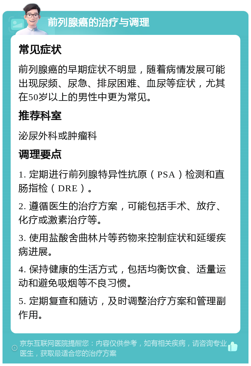 前列腺癌的治疗与调理 常见症状 前列腺癌的早期症状不明显，随着病情发展可能出现尿频、尿急、排尿困难、血尿等症状，尤其在50岁以上的男性中更为常见。 推荐科室 泌尿外科或肿瘤科 调理要点 1. 定期进行前列腺特异性抗原（PSA）检测和直肠指检（DRE）。 2. 遵循医生的治疗方案，可能包括手术、放疗、化疗或激素治疗等。 3. 使用盐酸舍曲林片等药物来控制症状和延缓疾病进展。 4. 保持健康的生活方式，包括均衡饮食、适量运动和避免吸烟等不良习惯。 5. 定期复查和随访，及时调整治疗方案和管理副作用。