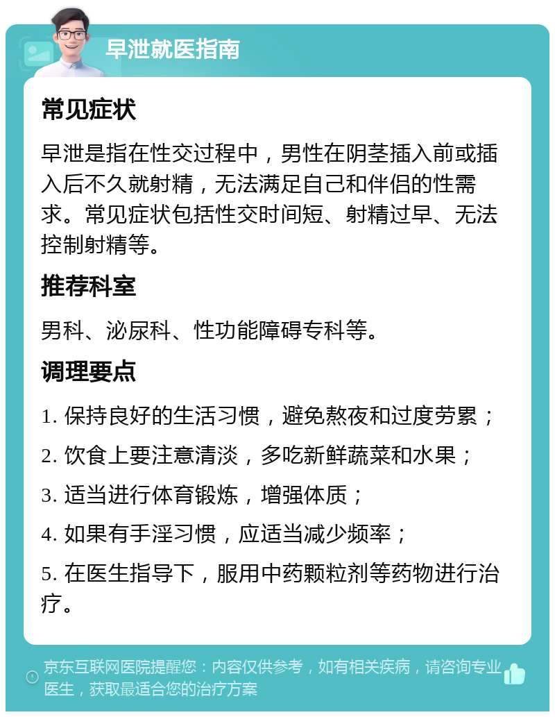 早泄就医指南 常见症状 早泄是指在性交过程中，男性在阴茎插入前或插入后不久就射精，无法满足自己和伴侣的性需求。常见症状包括性交时间短、射精过早、无法控制射精等。 推荐科室 男科、泌尿科、性功能障碍专科等。 调理要点 1. 保持良好的生活习惯，避免熬夜和过度劳累； 2. 饮食上要注意清淡，多吃新鲜蔬菜和水果； 3. 适当进行体育锻炼，增强体质； 4. 如果有手淫习惯，应适当减少频率； 5. 在医生指导下，服用中药颗粒剂等药物进行治疗。