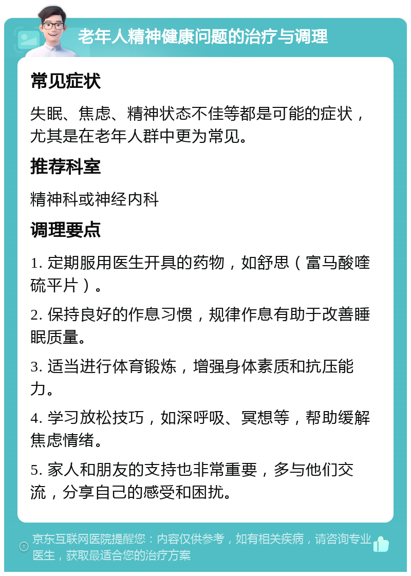 老年人精神健康问题的治疗与调理 常见症状 失眠、焦虑、精神状态不佳等都是可能的症状，尤其是在老年人群中更为常见。 推荐科室 精神科或神经内科 调理要点 1. 定期服用医生开具的药物，如舒思（富马酸喹硫平片）。 2. 保持良好的作息习惯，规律作息有助于改善睡眠质量。 3. 适当进行体育锻炼，增强身体素质和抗压能力。 4. 学习放松技巧，如深呼吸、冥想等，帮助缓解焦虑情绪。 5. 家人和朋友的支持也非常重要，多与他们交流，分享自己的感受和困扰。