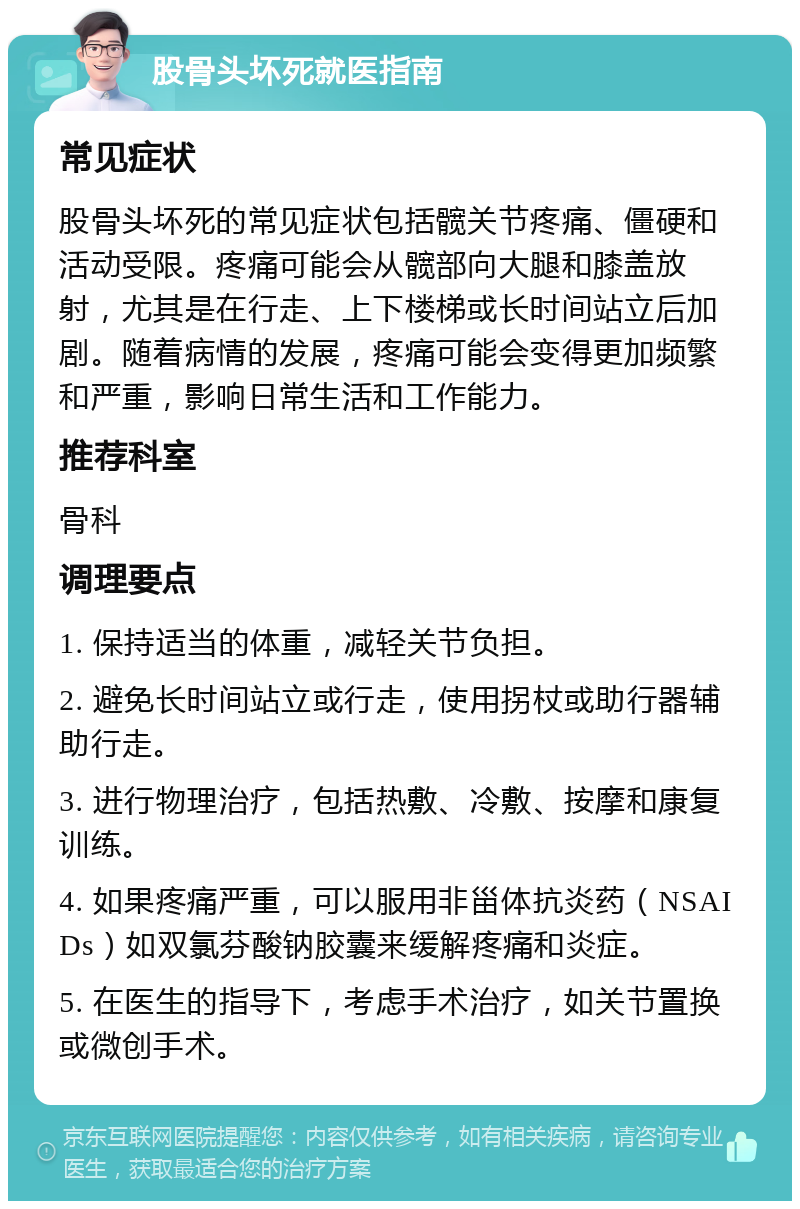 股骨头坏死就医指南 常见症状 股骨头坏死的常见症状包括髋关节疼痛、僵硬和活动受限。疼痛可能会从髋部向大腿和膝盖放射，尤其是在行走、上下楼梯或长时间站立后加剧。随着病情的发展，疼痛可能会变得更加频繁和严重，影响日常生活和工作能力。 推荐科室 骨科 调理要点 1. 保持适当的体重，减轻关节负担。 2. 避免长时间站立或行走，使用拐杖或助行器辅助行走。 3. 进行物理治疗，包括热敷、冷敷、按摩和康复训练。 4. 如果疼痛严重，可以服用非甾体抗炎药（NSAIDs）如双氯芬酸钠胶囊来缓解疼痛和炎症。 5. 在医生的指导下，考虑手术治疗，如关节置换或微创手术。