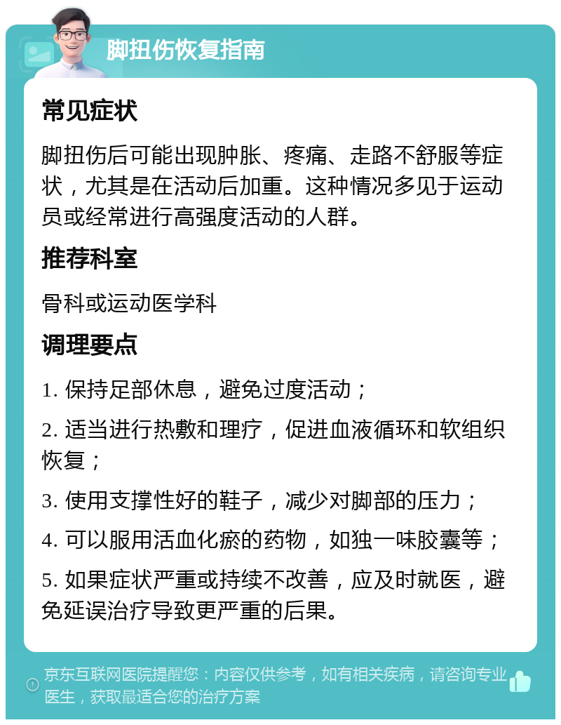 脚扭伤恢复指南 常见症状 脚扭伤后可能出现肿胀、疼痛、走路不舒服等症状，尤其是在活动后加重。这种情况多见于运动员或经常进行高强度活动的人群。 推荐科室 骨科或运动医学科 调理要点 1. 保持足部休息，避免过度活动； 2. 适当进行热敷和理疗，促进血液循环和软组织恢复； 3. 使用支撑性好的鞋子，减少对脚部的压力； 4. 可以服用活血化瘀的药物，如独一味胶囊等； 5. 如果症状严重或持续不改善，应及时就医，避免延误治疗导致更严重的后果。