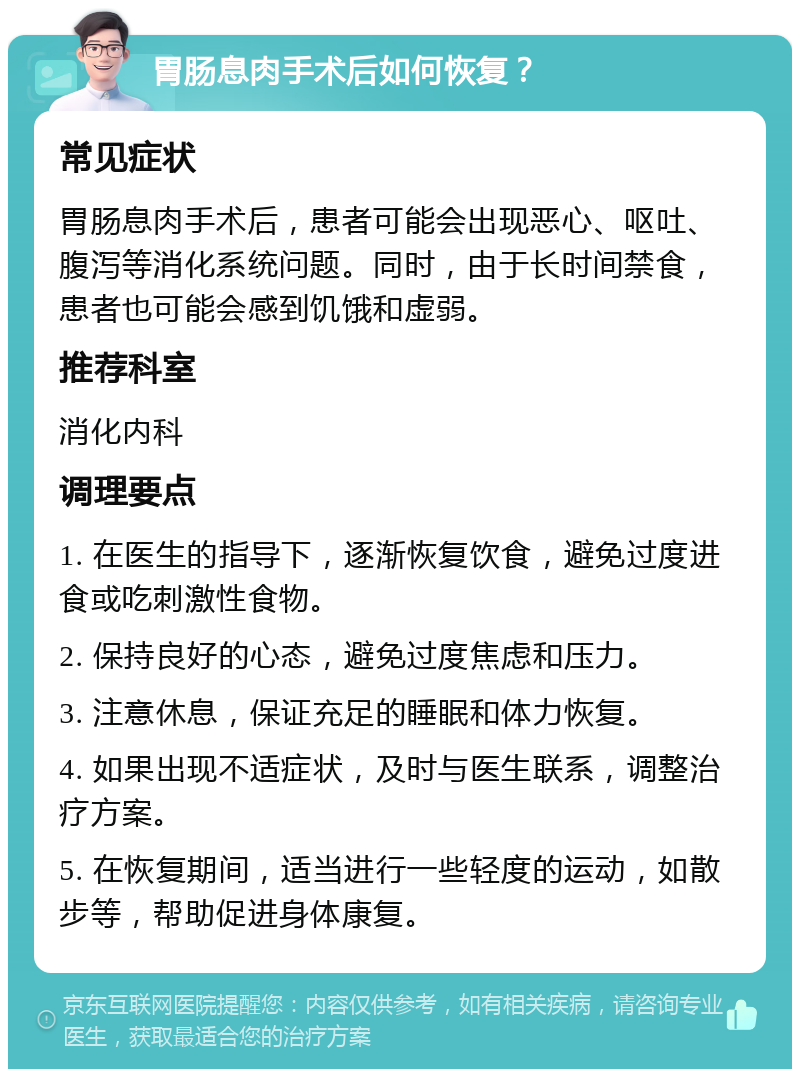 胃肠息肉手术后如何恢复？ 常见症状 胃肠息肉手术后，患者可能会出现恶心、呕吐、腹泻等消化系统问题。同时，由于长时间禁食，患者也可能会感到饥饿和虚弱。 推荐科室 消化内科 调理要点 1. 在医生的指导下，逐渐恢复饮食，避免过度进食或吃刺激性食物。 2. 保持良好的心态，避免过度焦虑和压力。 3. 注意休息，保证充足的睡眠和体力恢复。 4. 如果出现不适症状，及时与医生联系，调整治疗方案。 5. 在恢复期间，适当进行一些轻度的运动，如散步等，帮助促进身体康复。