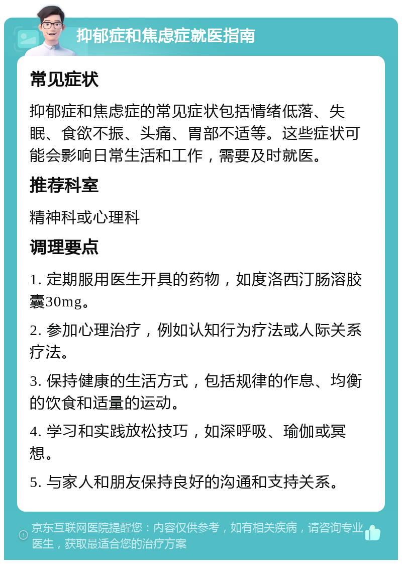 抑郁症和焦虑症就医指南 常见症状 抑郁症和焦虑症的常见症状包括情绪低落、失眠、食欲不振、头痛、胃部不适等。这些症状可能会影响日常生活和工作，需要及时就医。 推荐科室 精神科或心理科 调理要点 1. 定期服用医生开具的药物，如度洛西汀肠溶胶囊30mg。 2. 参加心理治疗，例如认知行为疗法或人际关系疗法。 3. 保持健康的生活方式，包括规律的作息、均衡的饮食和适量的运动。 4. 学习和实践放松技巧，如深呼吸、瑜伽或冥想。 5. 与家人和朋友保持良好的沟通和支持关系。