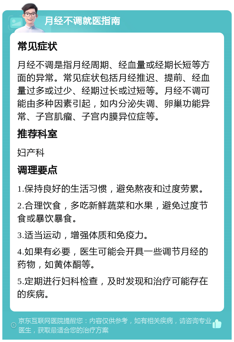 月经不调就医指南 常见症状 月经不调是指月经周期、经血量或经期长短等方面的异常。常见症状包括月经推迟、提前、经血量过多或过少、经期过长或过短等。月经不调可能由多种因素引起，如内分泌失调、卵巢功能异常、子宫肌瘤、子宫内膜异位症等。 推荐科室 妇产科 调理要点 1.保持良好的生活习惯，避免熬夜和过度劳累。 2.合理饮食，多吃新鲜蔬菜和水果，避免过度节食或暴饮暴食。 3.适当运动，增强体质和免疫力。 4.如果有必要，医生可能会开具一些调节月经的药物，如黄体酮等。 5.定期进行妇科检查，及时发现和治疗可能存在的疾病。