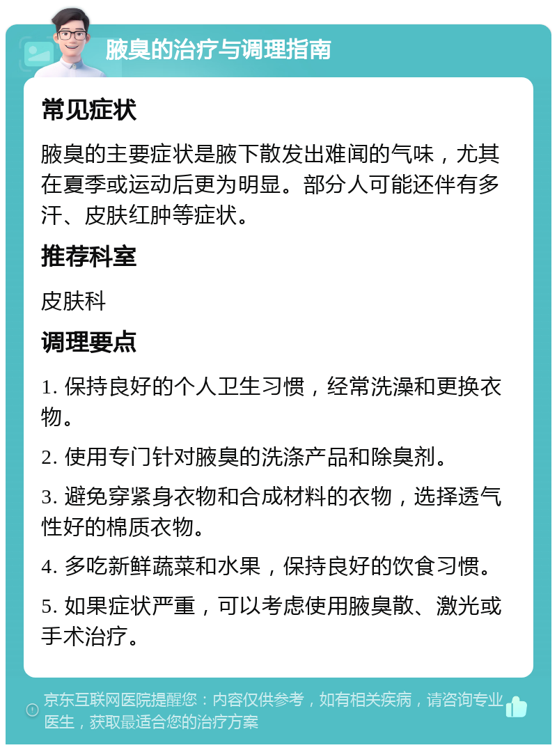 腋臭的治疗与调理指南 常见症状 腋臭的主要症状是腋下散发出难闻的气味，尤其在夏季或运动后更为明显。部分人可能还伴有多汗、皮肤红肿等症状。 推荐科室 皮肤科 调理要点 1. 保持良好的个人卫生习惯，经常洗澡和更换衣物。 2. 使用专门针对腋臭的洗涤产品和除臭剂。 3. 避免穿紧身衣物和合成材料的衣物，选择透气性好的棉质衣物。 4. 多吃新鲜蔬菜和水果，保持良好的饮食习惯。 5. 如果症状严重，可以考虑使用腋臭散、激光或手术治疗。