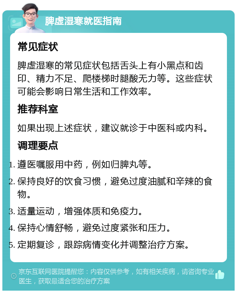 脾虚湿寒就医指南 常见症状 脾虚湿寒的常见症状包括舌头上有小黑点和齿印、精力不足、爬楼梯时腿酸无力等。这些症状可能会影响日常生活和工作效率。 推荐科室 如果出现上述症状，建议就诊于中医科或内科。 调理要点 遵医嘱服用中药，例如归脾丸等。 保持良好的饮食习惯，避免过度油腻和辛辣的食物。 适量运动，增强体质和免疫力。 保持心情舒畅，避免过度紧张和压力。 定期复诊，跟踪病情变化并调整治疗方案。