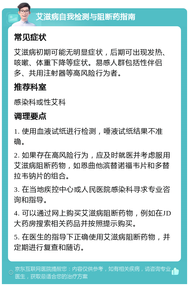 艾滋病自我检测与阻断药指南 常见症状 艾滋病初期可能无明显症状，后期可出现发热、咳嗽、体重下降等症状。易感人群包括性伴侣多、共用注射器等高风险行为者。 推荐科室 感染科或性艾科 调理要点 1. 使用血液试纸进行检测，唾液试纸结果不准确。 2. 如果存在高风险行为，应及时就医并考虑服用艾滋病阻断药物，如恩曲他滨替诺福韦片和多替拉韦钠片的组合。 3. 在当地疾控中心或人民医院感染科寻求专业咨询和指导。 4. 可以通过网上购买艾滋病阻断药物，例如在JD大药房搜索相关药品并按照提示购买。 5. 在医生的指导下正确使用艾滋病阻断药物，并定期进行复查和随访。