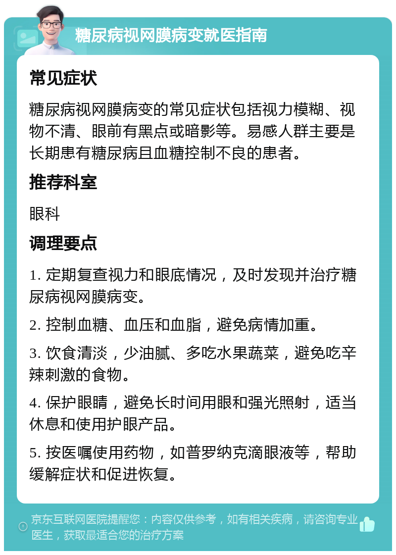 糖尿病视网膜病变就医指南 常见症状 糖尿病视网膜病变的常见症状包括视力模糊、视物不清、眼前有黑点或暗影等。易感人群主要是长期患有糖尿病且血糖控制不良的患者。 推荐科室 眼科 调理要点 1. 定期复查视力和眼底情况，及时发现并治疗糖尿病视网膜病变。 2. 控制血糖、血压和血脂，避免病情加重。 3. 饮食清淡，少油腻、多吃水果蔬菜，避免吃辛辣刺激的食物。 4. 保护眼睛，避免长时间用眼和强光照射，适当休息和使用护眼产品。 5. 按医嘱使用药物，如普罗纳克滴眼液等，帮助缓解症状和促进恢复。