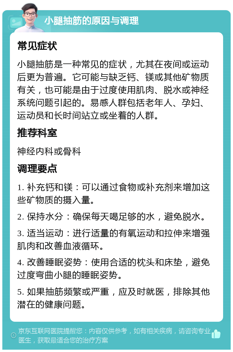 小腿抽筋的原因与调理 常见症状 小腿抽筋是一种常见的症状，尤其在夜间或运动后更为普遍。它可能与缺乏钙、镁或其他矿物质有关，也可能是由于过度使用肌肉、脱水或神经系统问题引起的。易感人群包括老年人、孕妇、运动员和长时间站立或坐着的人群。 推荐科室 神经内科或骨科 调理要点 1. 补充钙和镁：可以通过食物或补充剂来增加这些矿物质的摄入量。 2. 保持水分：确保每天喝足够的水，避免脱水。 3. 适当运动：进行适量的有氧运动和拉伸来增强肌肉和改善血液循环。 4. 改善睡眠姿势：使用合适的枕头和床垫，避免过度弯曲小腿的睡眠姿势。 5. 如果抽筋频繁或严重，应及时就医，排除其他潜在的健康问题。