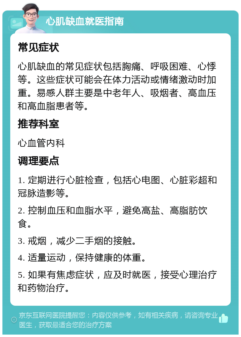 心肌缺血就医指南 常见症状 心肌缺血的常见症状包括胸痛、呼吸困难、心悸等。这些症状可能会在体力活动或情绪激动时加重。易感人群主要是中老年人、吸烟者、高血压和高血脂患者等。 推荐科室 心血管内科 调理要点 1. 定期进行心脏检查，包括心电图、心脏彩超和冠脉造影等。 2. 控制血压和血脂水平，避免高盐、高脂肪饮食。 3. 戒烟，减少二手烟的接触。 4. 适量运动，保持健康的体重。 5. 如果有焦虑症状，应及时就医，接受心理治疗和药物治疗。