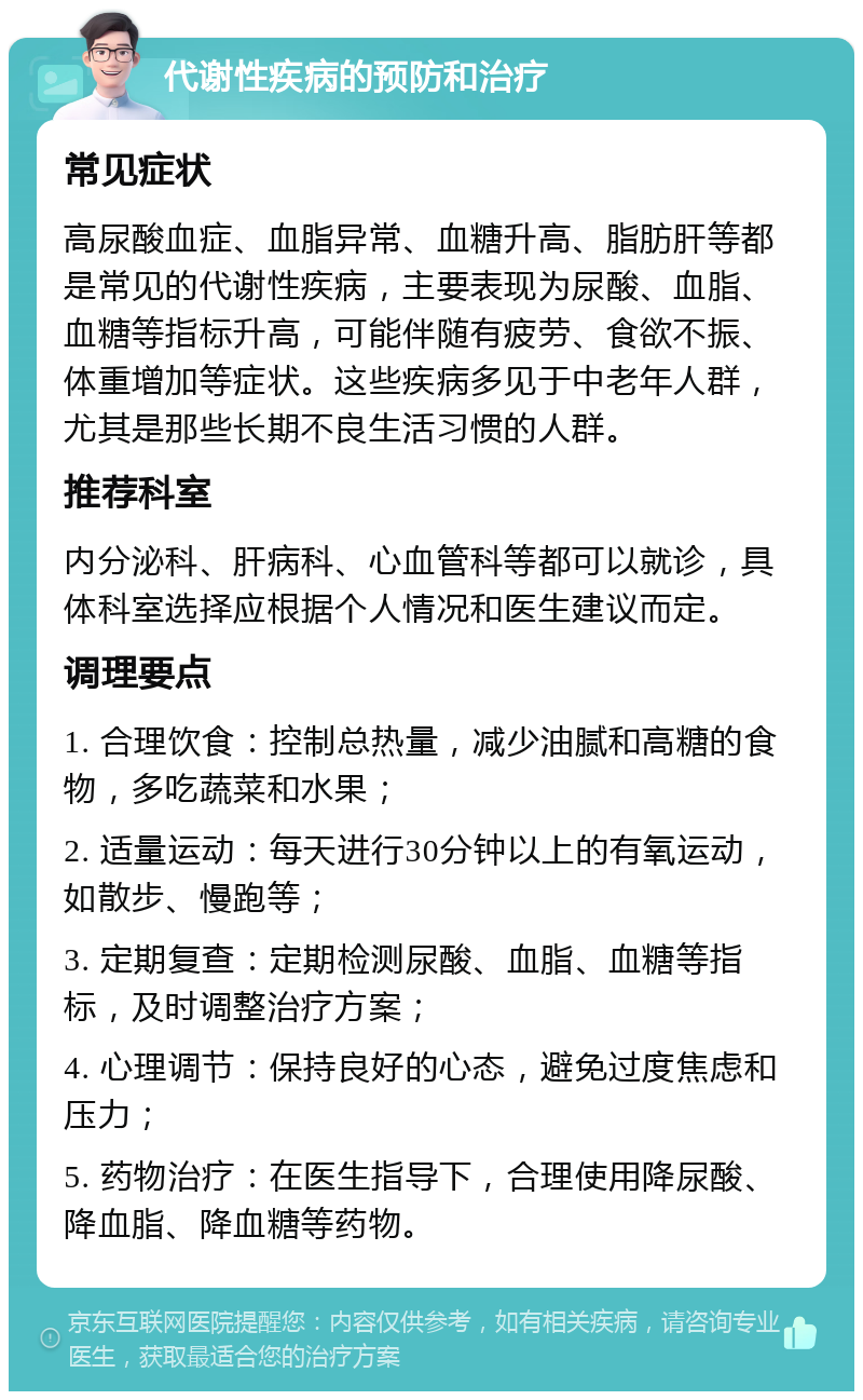 代谢性疾病的预防和治疗 常见症状 高尿酸血症、血脂异常、血糖升高、脂肪肝等都是常见的代谢性疾病，主要表现为尿酸、血脂、血糖等指标升高，可能伴随有疲劳、食欲不振、体重增加等症状。这些疾病多见于中老年人群，尤其是那些长期不良生活习惯的人群。 推荐科室 内分泌科、肝病科、心血管科等都可以就诊，具体科室选择应根据个人情况和医生建议而定。 调理要点 1. 合理饮食：控制总热量，减少油腻和高糖的食物，多吃蔬菜和水果； 2. 适量运动：每天进行30分钟以上的有氧运动，如散步、慢跑等； 3. 定期复查：定期检测尿酸、血脂、血糖等指标，及时调整治疗方案； 4. 心理调节：保持良好的心态，避免过度焦虑和压力； 5. 药物治疗：在医生指导下，合理使用降尿酸、降血脂、降血糖等药物。