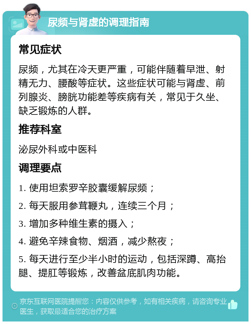 尿频与肾虚的调理指南 常见症状 尿频，尤其在冷天更严重，可能伴随着早泄、射精无力、腰酸等症状。这些症状可能与肾虚、前列腺炎、膀胱功能差等疾病有关，常见于久坐、缺乏锻炼的人群。 推荐科室 泌尿外科或中医科 调理要点 1. 使用坦索罗辛胶囊缓解尿频； 2. 每天服用参茸鞭丸，连续三个月； 3. 增加多种维生素的摄入； 4. 避免辛辣食物、烟酒，减少熬夜； 5. 每天进行至少半小时的运动，包括深蹲、高抬腿、提肛等锻炼，改善盆底肌肉功能。