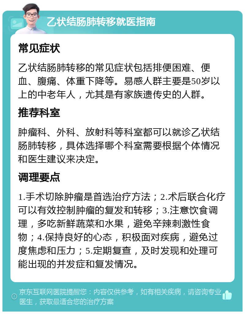 乙状结肠肺转移就医指南 常见症状 乙状结肠肺转移的常见症状包括排便困难、便血、腹痛、体重下降等。易感人群主要是50岁以上的中老年人，尤其是有家族遗传史的人群。 推荐科室 肿瘤科、外科、放射科等科室都可以就诊乙状结肠肺转移，具体选择哪个科室需要根据个体情况和医生建议来决定。 调理要点 1.手术切除肿瘤是首选治疗方法；2.术后联合化疗可以有效控制肿瘤的复发和转移；3.注意饮食调理，多吃新鲜蔬菜和水果，避免辛辣刺激性食物；4.保持良好的心态，积极面对疾病，避免过度焦虑和压力；5.定期复查，及时发现和处理可能出现的并发症和复发情况。