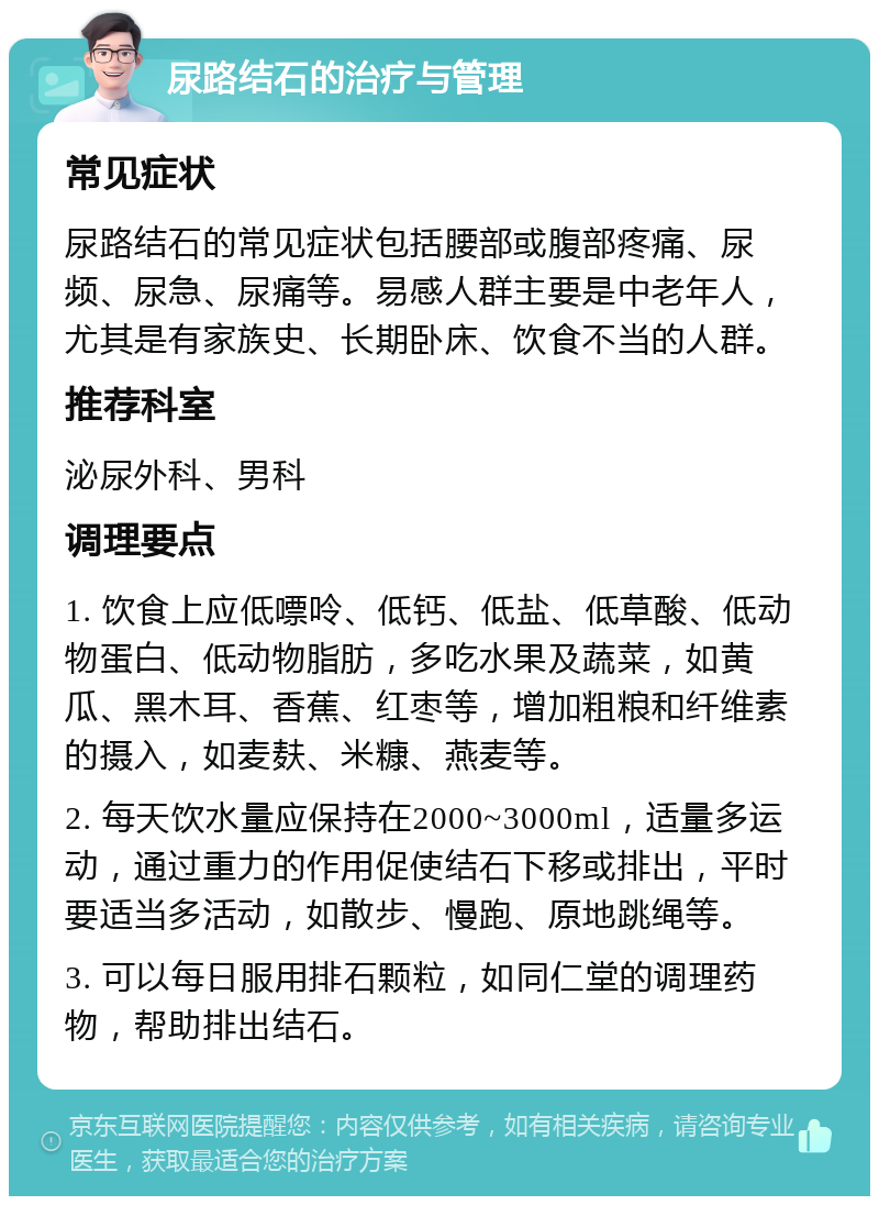 尿路结石的治疗与管理 常见症状 尿路结石的常见症状包括腰部或腹部疼痛、尿频、尿急、尿痛等。易感人群主要是中老年人，尤其是有家族史、长期卧床、饮食不当的人群。 推荐科室 泌尿外科、男科 调理要点 1. 饮食上应低嘌呤、低钙、低盐、低草酸、低动物蛋白、低动物脂肪，多吃水果及蔬菜，如黄瓜、黑木耳、香蕉、红枣等，增加粗粮和纤维素的摄入，如麦麸、米糠、燕麦等。 2. 每天饮水量应保持在2000~3000ml，适量多运动，通过重力的作用促使结石下移或排出，平时要适当多活动，如散步、慢跑、原地跳绳等。 3. 可以每日服用排石颗粒，如同仁堂的调理药物，帮助排出结石。