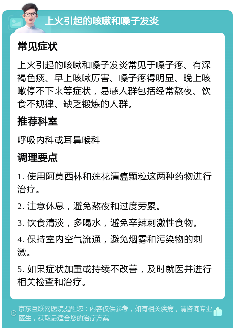 上火引起的咳嗽和嗓子发炎 常见症状 上火引起的咳嗽和嗓子发炎常见于嗓子疼、有深褐色痰、早上咳嗽厉害、嗓子疼得明显、晚上咳嗽停不下来等症状，易感人群包括经常熬夜、饮食不规律、缺乏锻炼的人群。 推荐科室 呼吸内科或耳鼻喉科 调理要点 1. 使用阿莫西林和莲花清瘟颗粒这两种药物进行治疗。 2. 注意休息，避免熬夜和过度劳累。 3. 饮食清淡，多喝水，避免辛辣刺激性食物。 4. 保持室内空气流通，避免烟雾和污染物的刺激。 5. 如果症状加重或持续不改善，及时就医并进行相关检查和治疗。