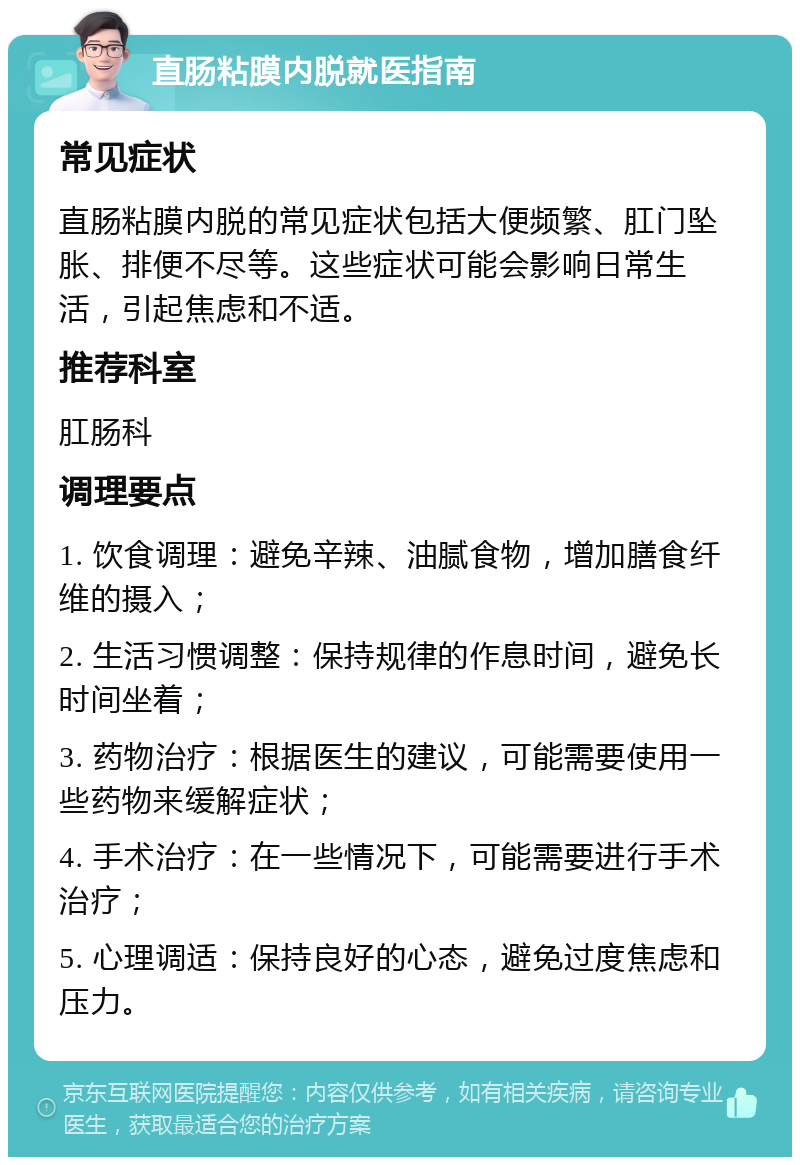 直肠粘膜内脱就医指南 常见症状 直肠粘膜内脱的常见症状包括大便频繁、肛门坠胀、排便不尽等。这些症状可能会影响日常生活，引起焦虑和不适。 推荐科室 肛肠科 调理要点 1. 饮食调理：避免辛辣、油腻食物，增加膳食纤维的摄入； 2. 生活习惯调整：保持规律的作息时间，避免长时间坐着； 3. 药物治疗：根据医生的建议，可能需要使用一些药物来缓解症状； 4. 手术治疗：在一些情况下，可能需要进行手术治疗； 5. 心理调适：保持良好的心态，避免过度焦虑和压力。