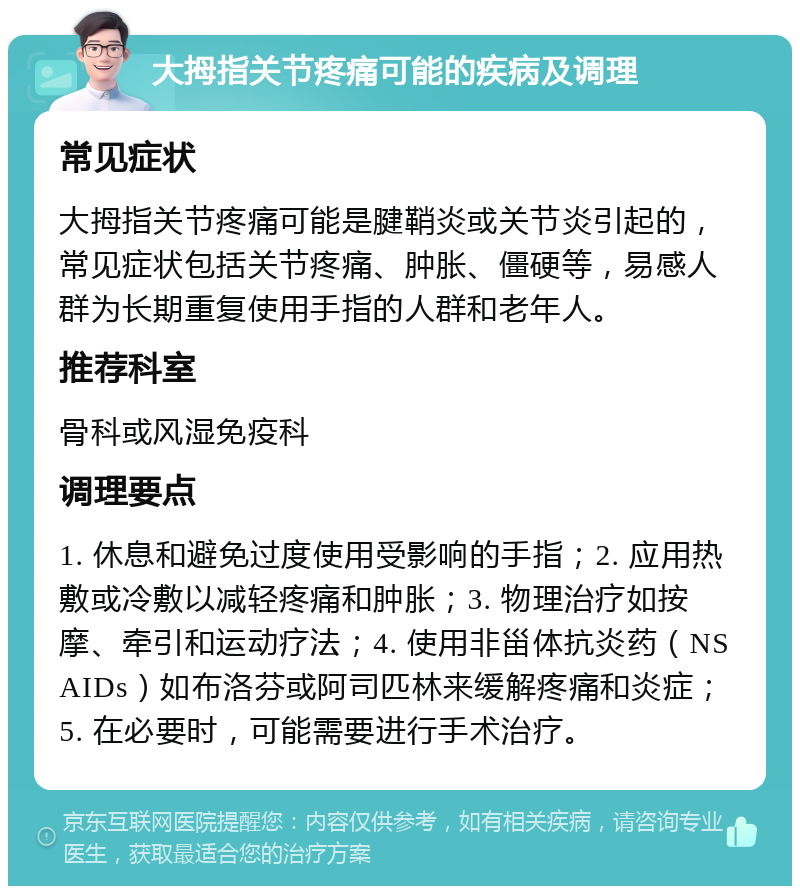 大拇指关节疼痛可能的疾病及调理 常见症状 大拇指关节疼痛可能是腱鞘炎或关节炎引起的，常见症状包括关节疼痛、肿胀、僵硬等，易感人群为长期重复使用手指的人群和老年人。 推荐科室 骨科或风湿免疫科 调理要点 1. 休息和避免过度使用受影响的手指；2. 应用热敷或冷敷以减轻疼痛和肿胀；3. 物理治疗如按摩、牵引和运动疗法；4. 使用非甾体抗炎药（NSAIDs）如布洛芬或阿司匹林来缓解疼痛和炎症；5. 在必要时，可能需要进行手术治疗。