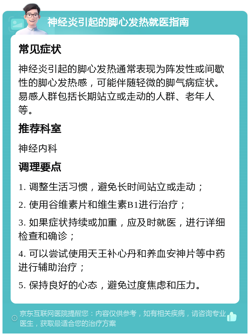 神经炎引起的脚心发热就医指南 常见症状 神经炎引起的脚心发热通常表现为阵发性或间歇性的脚心发热感，可能伴随轻微的脚气病症状。易感人群包括长期站立或走动的人群、老年人等。 推荐科室 神经内科 调理要点 1. 调整生活习惯，避免长时间站立或走动； 2. 使用谷维素片和维生素B1进行治疗； 3. 如果症状持续或加重，应及时就医，进行详细检查和确诊； 4. 可以尝试使用天王补心丹和养血安神片等中药进行辅助治疗； 5. 保持良好的心态，避免过度焦虑和压力。