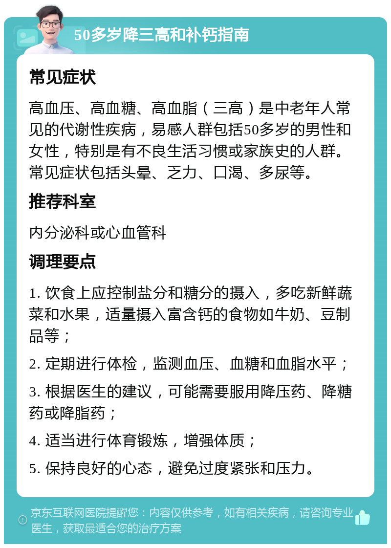 50多岁降三高和补钙指南 常见症状 高血压、高血糖、高血脂（三高）是中老年人常见的代谢性疾病，易感人群包括50多岁的男性和女性，特别是有不良生活习惯或家族史的人群。常见症状包括头晕、乏力、口渴、多尿等。 推荐科室 内分泌科或心血管科 调理要点 1. 饮食上应控制盐分和糖分的摄入，多吃新鲜蔬菜和水果，适量摄入富含钙的食物如牛奶、豆制品等； 2. 定期进行体检，监测血压、血糖和血脂水平； 3. 根据医生的建议，可能需要服用降压药、降糖药或降脂药； 4. 适当进行体育锻炼，增强体质； 5. 保持良好的心态，避免过度紧张和压力。