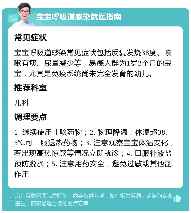 宝宝呼吸道感染就医指南 常见症状 宝宝呼吸道感染常见症状包括反复发烧38度、咳嗽有痰、尿量减少等，易感人群为1岁2个月的宝宝，尤其是免疫系统尚未完全发育的幼儿。 推荐科室 儿科 调理要点 1. 继续使用止咳药物；2. 物理降温，体温超38.5℃可口服退热药物；3. 注意观察宝宝体温变化，若出现高热惊厥等情况立即就诊；4. 口服补液盐预防脱水；5. 注意用药安全，避免过敏或其他副作用。