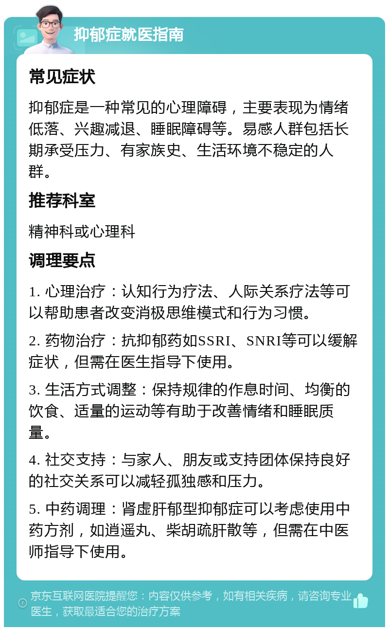 抑郁症就医指南 常见症状 抑郁症是一种常见的心理障碍，主要表现为情绪低落、兴趣减退、睡眠障碍等。易感人群包括长期承受压力、有家族史、生活环境不稳定的人群。 推荐科室 精神科或心理科 调理要点 1. 心理治疗：认知行为疗法、人际关系疗法等可以帮助患者改变消极思维模式和行为习惯。 2. 药物治疗：抗抑郁药如SSRI、SNRI等可以缓解症状，但需在医生指导下使用。 3. 生活方式调整：保持规律的作息时间、均衡的饮食、适量的运动等有助于改善情绪和睡眠质量。 4. 社交支持：与家人、朋友或支持团体保持良好的社交关系可以减轻孤独感和压力。 5. 中药调理：肾虚肝郁型抑郁症可以考虑使用中药方剂，如逍遥丸、柴胡疏肝散等，但需在中医师指导下使用。