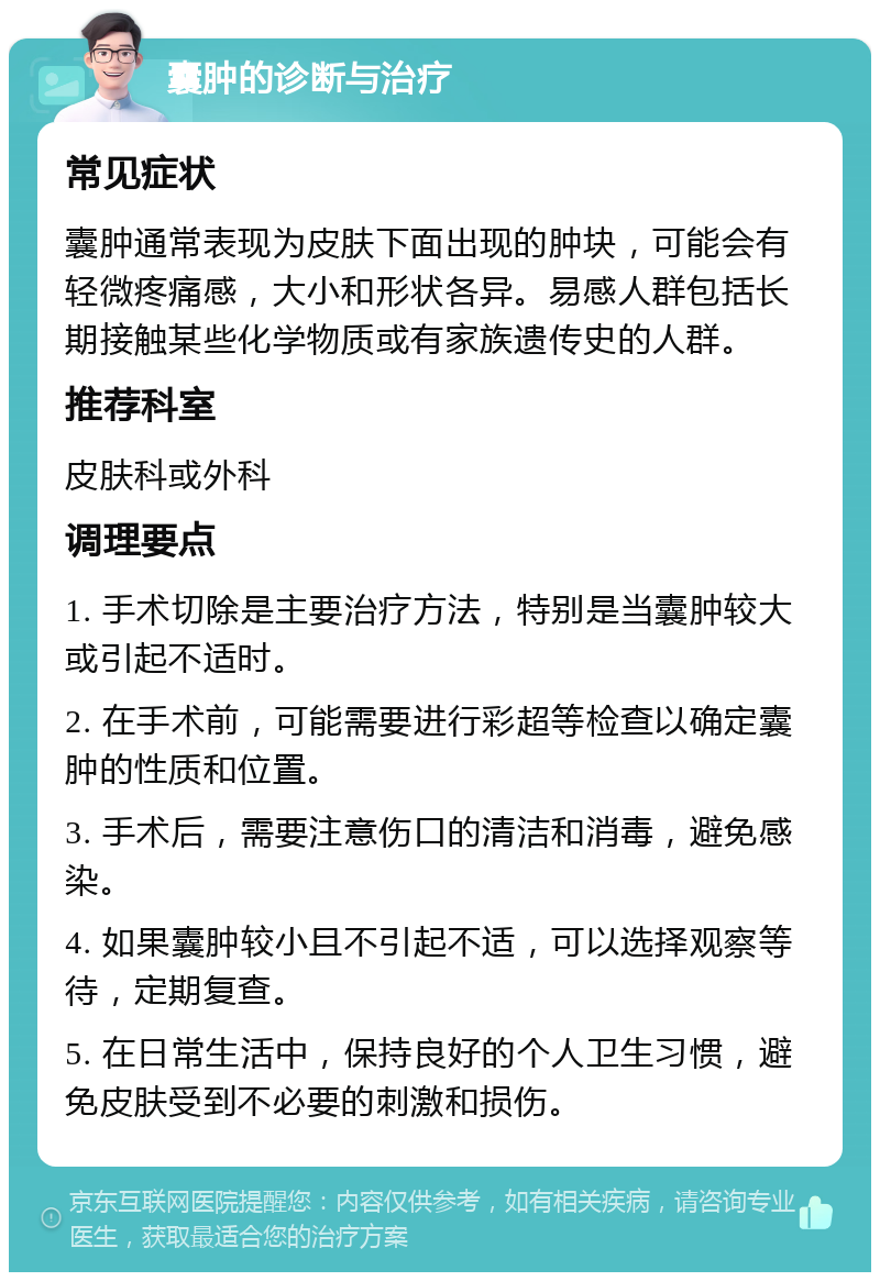 囊肿的诊断与治疗 常见症状 囊肿通常表现为皮肤下面出现的肿块，可能会有轻微疼痛感，大小和形状各异。易感人群包括长期接触某些化学物质或有家族遗传史的人群。 推荐科室 皮肤科或外科 调理要点 1. 手术切除是主要治疗方法，特别是当囊肿较大或引起不适时。 2. 在手术前，可能需要进行彩超等检查以确定囊肿的性质和位置。 3. 手术后，需要注意伤口的清洁和消毒，避免感染。 4. 如果囊肿较小且不引起不适，可以选择观察等待，定期复查。 5. 在日常生活中，保持良好的个人卫生习惯，避免皮肤受到不必要的刺激和损伤。