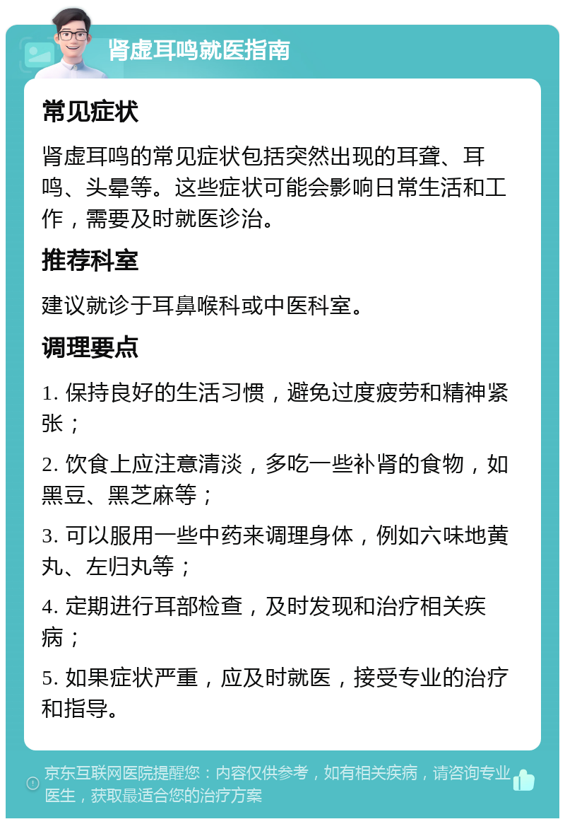 肾虚耳鸣就医指南 常见症状 肾虚耳鸣的常见症状包括突然出现的耳聋、耳鸣、头晕等。这些症状可能会影响日常生活和工作，需要及时就医诊治。 推荐科室 建议就诊于耳鼻喉科或中医科室。 调理要点 1. 保持良好的生活习惯，避免过度疲劳和精神紧张； 2. 饮食上应注意清淡，多吃一些补肾的食物，如黑豆、黑芝麻等； 3. 可以服用一些中药来调理身体，例如六味地黄丸、左归丸等； 4. 定期进行耳部检查，及时发现和治疗相关疾病； 5. 如果症状严重，应及时就医，接受专业的治疗和指导。