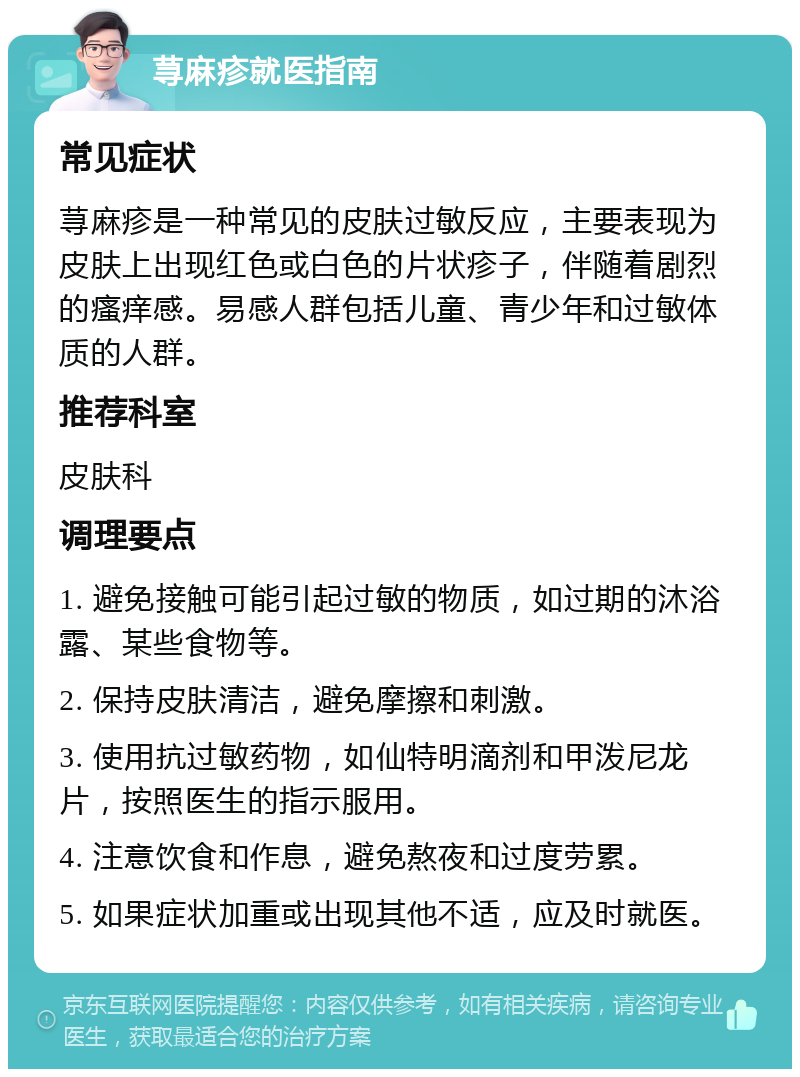 荨麻疹就医指南 常见症状 荨麻疹是一种常见的皮肤过敏反应，主要表现为皮肤上出现红色或白色的片状疹子，伴随着剧烈的瘙痒感。易感人群包括儿童、青少年和过敏体质的人群。 推荐科室 皮肤科 调理要点 1. 避免接触可能引起过敏的物质，如过期的沐浴露、某些食物等。 2. 保持皮肤清洁，避免摩擦和刺激。 3. 使用抗过敏药物，如仙特明滴剂和甲泼尼龙片，按照医生的指示服用。 4. 注意饮食和作息，避免熬夜和过度劳累。 5. 如果症状加重或出现其他不适，应及时就医。