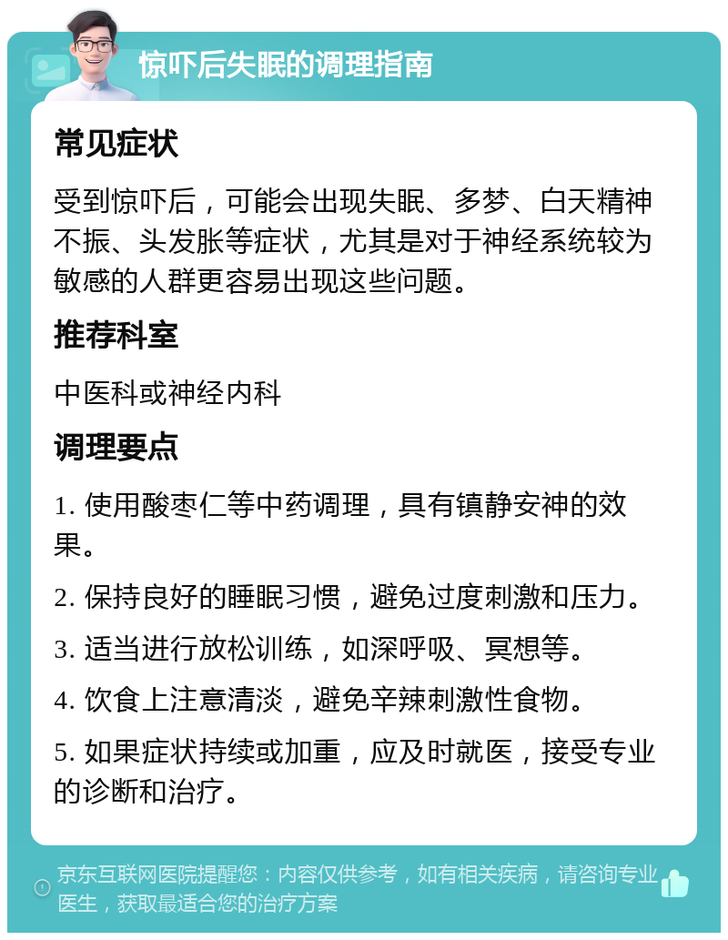 惊吓后失眠的调理指南 常见症状 受到惊吓后，可能会出现失眠、多梦、白天精神不振、头发胀等症状，尤其是对于神经系统较为敏感的人群更容易出现这些问题。 推荐科室 中医科或神经内科 调理要点 1. 使用酸枣仁等中药调理，具有镇静安神的效果。 2. 保持良好的睡眠习惯，避免过度刺激和压力。 3. 适当进行放松训练，如深呼吸、冥想等。 4. 饮食上注意清淡，避免辛辣刺激性食物。 5. 如果症状持续或加重，应及时就医，接受专业的诊断和治疗。