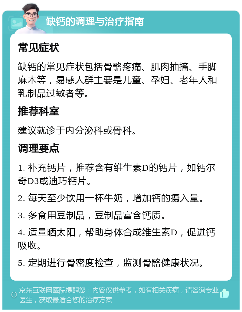 缺钙的调理与治疗指南 常见症状 缺钙的常见症状包括骨骼疼痛、肌肉抽搐、手脚麻木等，易感人群主要是儿童、孕妇、老年人和乳制品过敏者等。 推荐科室 建议就诊于内分泌科或骨科。 调理要点 1. 补充钙片，推荐含有维生素D的钙片，如钙尔奇D3或迪巧钙片。 2. 每天至少饮用一杯牛奶，增加钙的摄入量。 3. 多食用豆制品，豆制品富含钙质。 4. 适量晒太阳，帮助身体合成维生素D，促进钙吸收。 5. 定期进行骨密度检查，监测骨骼健康状况。