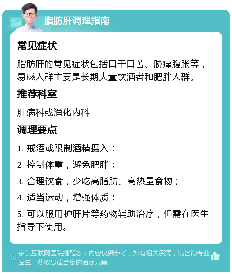 脂肪肝调理指南 常见症状 脂肪肝的常见症状包括口干口苦、胁痛腹胀等，易感人群主要是长期大量饮酒者和肥胖人群。 推荐科室 肝病科或消化内科 调理要点 1. 戒酒或限制酒精摄入； 2. 控制体重，避免肥胖； 3. 合理饮食，少吃高脂肪、高热量食物； 4. 适当运动，增强体质； 5. 可以服用护肝片等药物辅助治疗，但需在医生指导下使用。