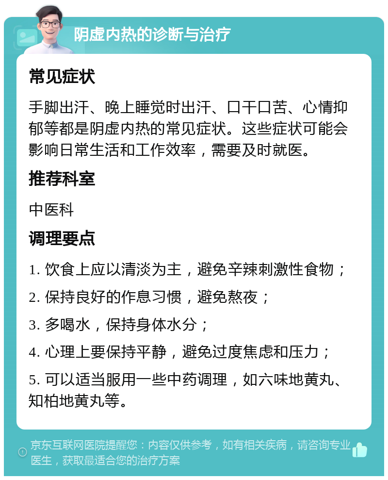 阴虚内热的诊断与治疗 常见症状 手脚出汗、晚上睡觉时出汗、口干口苦、心情抑郁等都是阴虚内热的常见症状。这些症状可能会影响日常生活和工作效率，需要及时就医。 推荐科室 中医科 调理要点 1. 饮食上应以清淡为主，避免辛辣刺激性食物； 2. 保持良好的作息习惯，避免熬夜； 3. 多喝水，保持身体水分； 4. 心理上要保持平静，避免过度焦虑和压力； 5. 可以适当服用一些中药调理，如六味地黄丸、知柏地黄丸等。