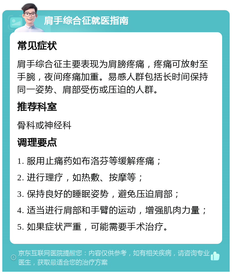 肩手综合征就医指南 常见症状 肩手综合征主要表现为肩膀疼痛，疼痛可放射至手腕，夜间疼痛加重。易感人群包括长时间保持同一姿势、肩部受伤或压迫的人群。 推荐科室 骨科或神经科 调理要点 1. 服用止痛药如布洛芬等缓解疼痛； 2. 进行理疗，如热敷、按摩等； 3. 保持良好的睡眠姿势，避免压迫肩部； 4. 适当进行肩部和手臂的运动，增强肌肉力量； 5. 如果症状严重，可能需要手术治疗。