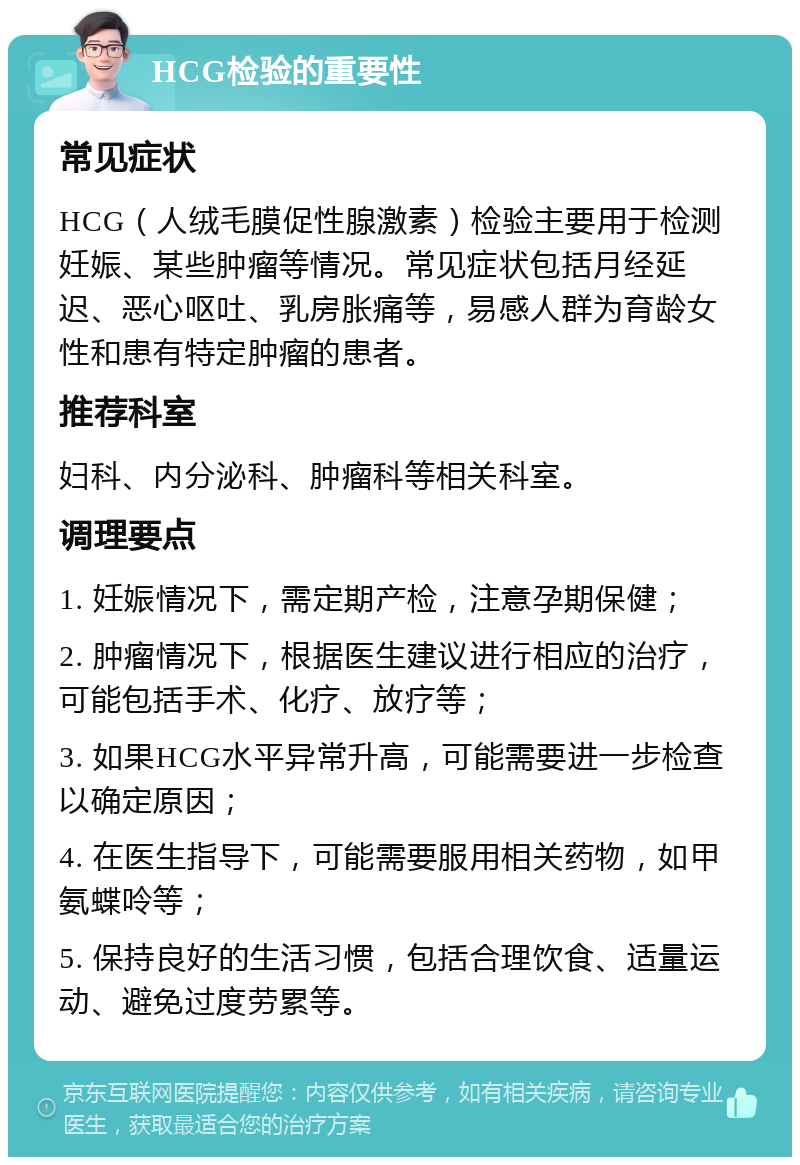 HCG检验的重要性 常见症状 HCG（人绒毛膜促性腺激素）检验主要用于检测妊娠、某些肿瘤等情况。常见症状包括月经延迟、恶心呕吐、乳房胀痛等，易感人群为育龄女性和患有特定肿瘤的患者。 推荐科室 妇科、内分泌科、肿瘤科等相关科室。 调理要点 1. 妊娠情况下，需定期产检，注意孕期保健； 2. 肿瘤情况下，根据医生建议进行相应的治疗，可能包括手术、化疗、放疗等； 3. 如果HCG水平异常升高，可能需要进一步检查以确定原因； 4. 在医生指导下，可能需要服用相关药物，如甲氨蝶呤等； 5. 保持良好的生活习惯，包括合理饮食、适量运动、避免过度劳累等。