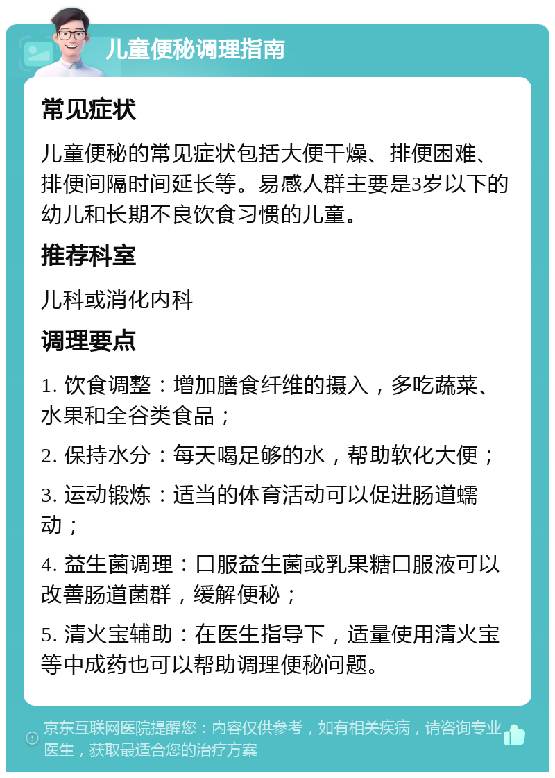 儿童便秘调理指南 常见症状 儿童便秘的常见症状包括大便干燥、排便困难、排便间隔时间延长等。易感人群主要是3岁以下的幼儿和长期不良饮食习惯的儿童。 推荐科室 儿科或消化内科 调理要点 1. 饮食调整：增加膳食纤维的摄入，多吃蔬菜、水果和全谷类食品； 2. 保持水分：每天喝足够的水，帮助软化大便； 3. 运动锻炼：适当的体育活动可以促进肠道蠕动； 4. 益生菌调理：口服益生菌或乳果糖口服液可以改善肠道菌群，缓解便秘； 5. 清火宝辅助：在医生指导下，适量使用清火宝等中成药也可以帮助调理便秘问题。