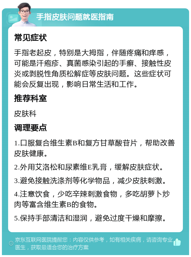 手指皮肤问题就医指南 常见症状 手指老起皮，特别是大拇指，伴随疼痛和痒感，可能是汗疱疹、真菌感染引起的手癣、接触性皮炎或剥脱性角质松解症等皮肤问题。这些症状可能会反复出现，影响日常生活和工作。 推荐科室 皮肤科 调理要点 1.口服复合维生素B和复方甘草酸苷片，帮助改善皮肤健康。 2.外用艾洛松和尿素维E乳膏，缓解皮肤症状。 3.避免接触洗涤剂等化学物品，减少皮肤刺激。 4.注意饮食，少吃辛辣刺激食物，多吃胡萝卜炒肉等富含维生素B的食物。 5.保持手部清洁和湿润，避免过度干燥和摩擦。